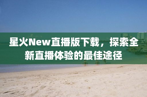星火New直播版下載，探索全新直播體驗(yàn)的最佳途徑