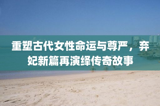 重塑古代女性命運與尊嚴，棄妃新篇再演繹傳奇故事