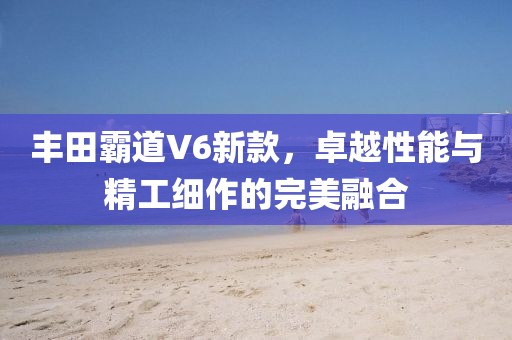 豐田霸道V6新款，卓越性能與精工細(xì)作的完美融合
