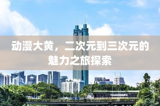 動漫大黃，二次元到三次元的魅力之旅探索