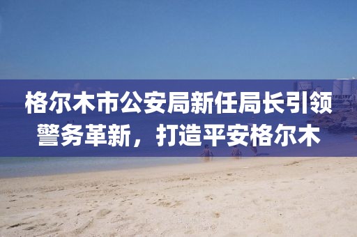 格爾木市公安局新任局長引領(lǐng)警務(wù)革新，打造平安格爾木