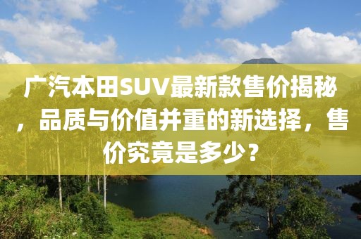 廣汽本田SUV最新款售價(jià)揭秘，品質(zhì)與價(jià)值并重的新選擇，售價(jià)究竟是多少？