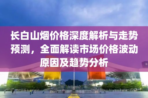 長白山煙價格深度解析與走勢預測，全面解讀市場價格波動原因及趨勢分析