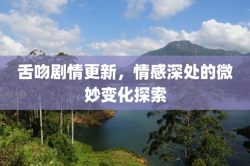 舌吻劇情更新，情感深處的微妙變化探索