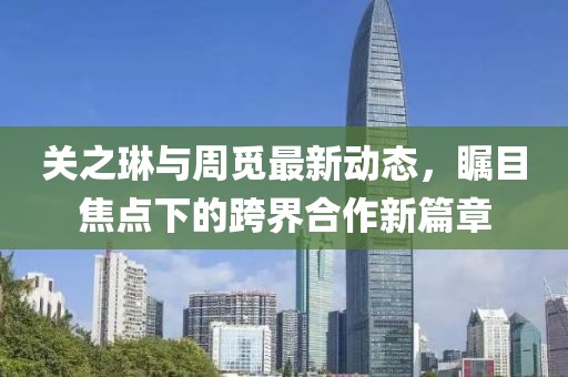 關(guān)之琳與周覓最新動態(tài)，矚目焦點下的跨界合作新篇章