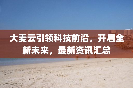 大麥云引領(lǐng)科技前沿，開(kāi)啟全新未來(lái)，最新資訊匯總
