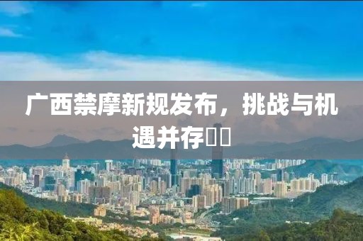 廣西禁摩新規(guī)發(fā)布，挑戰(zhàn)與機(jī)遇并存??