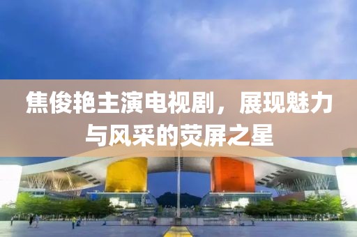 焦俊艷主演電視劇，展現(xiàn)魅力與風(fēng)采的熒屏之星