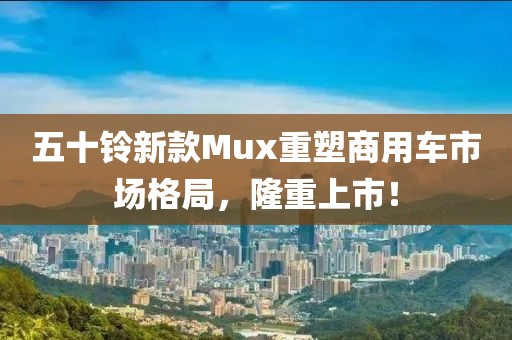 五十鈴新款Mux重塑商用車市場格局，隆重上市！