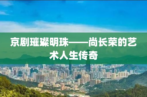 京劇璀璨明珠——尚長榮的藝術(shù)人生傳奇