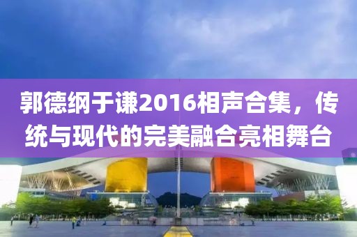 郭德綱于謙2016相聲合集，傳統(tǒng)與現(xiàn)代的完美融合亮相舞臺