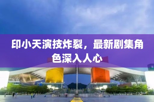 印小天演技炸裂，最新劇集角色深入人心