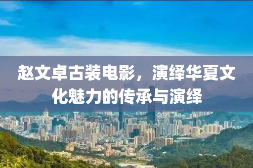 趙文卓古裝電影，演繹華夏文化魅力的傳承與演繹