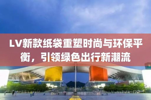 LV新款紙袋重塑時尚與環(huán)保平衡，引領綠色出行新潮流
