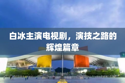 白冰主演電視劇，演技之路的輝煌篇章
