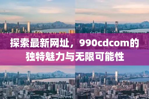 探索最新網(wǎng)址，990cdcom的獨特魅力與無限可能性
