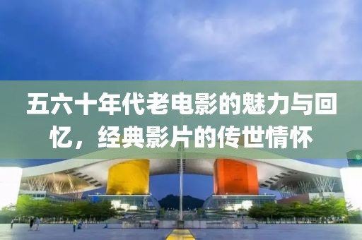 五六十年代老電影的魅力與回憶，經(jīng)典影片的傳世情懷