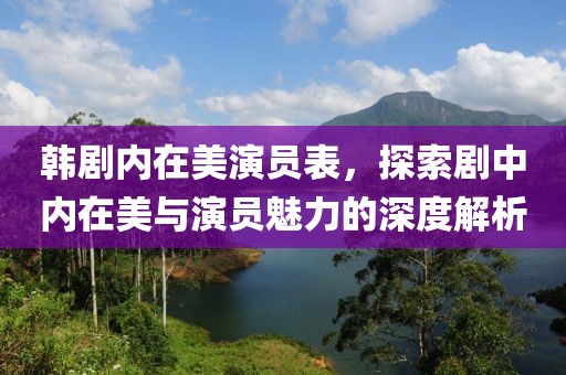 韓劇內(nèi)在美演員表，探索劇中內(nèi)在美與演員魅力的深度解析