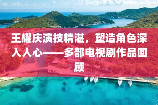 王耀慶演技精湛，塑造角色深入人心——多部電視劇作品回顧