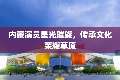 內(nèi)蒙演員星光璀璨，傳承文化榮耀草原