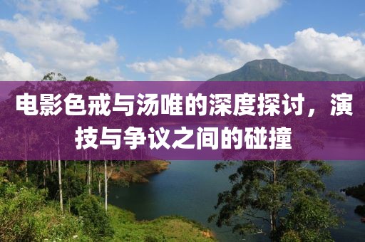 電影色戒與湯唯的深度探討，演技與爭議之間的碰撞