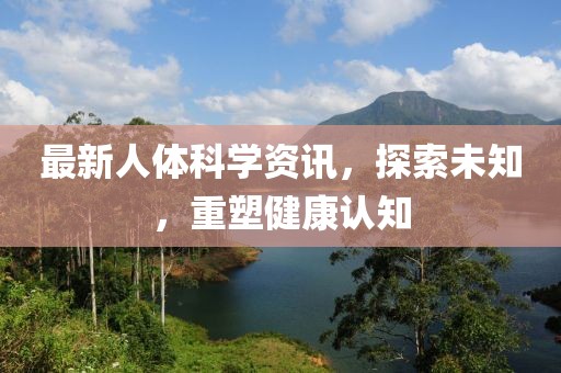 最新人體科學(xué)資訊，探索未知，重塑健康認(rèn)知