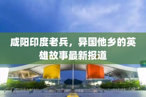 咸陽(yáng)印度老兵，異國(guó)他鄉(xiāng)的英雄故事最新報(bào)道