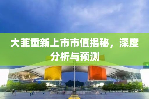 大菲重新上市市值揭秘，深度分析與預(yù)測(cè)