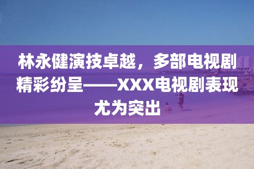 林永健演技卓越，多部電視劇精彩紛呈——XXX電視劇表現(xiàn)尤為突出
