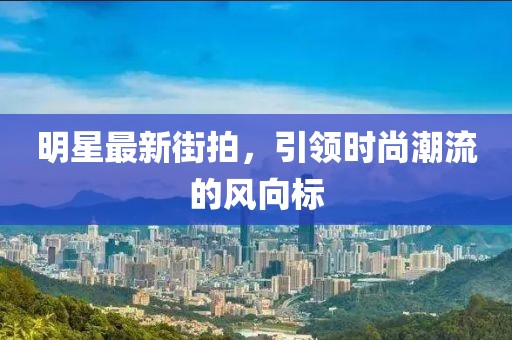明星最新街拍，引領(lǐng)時尚潮流的風向標