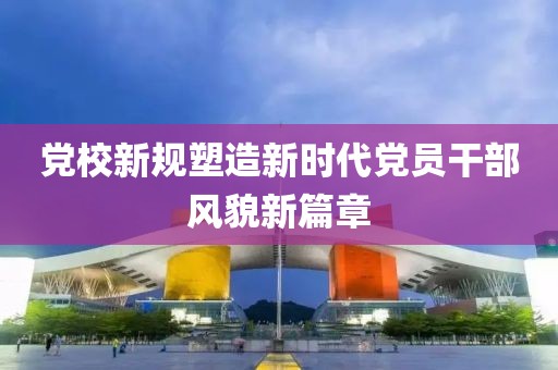 黨校新規(guī)塑造新時代黨員干部風貌新篇章