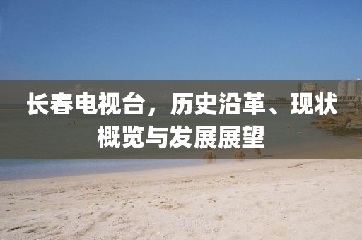 長春電視臺(tái)，歷史沿革、現(xiàn)狀概覽與發(fā)展展望