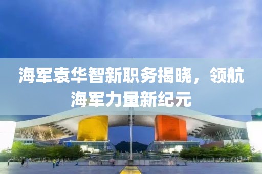 海軍袁華智新職務揭曉，領航海軍力量新紀元