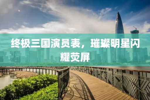 終極三國(guó)演員表，璀璨明星閃耀熒屏