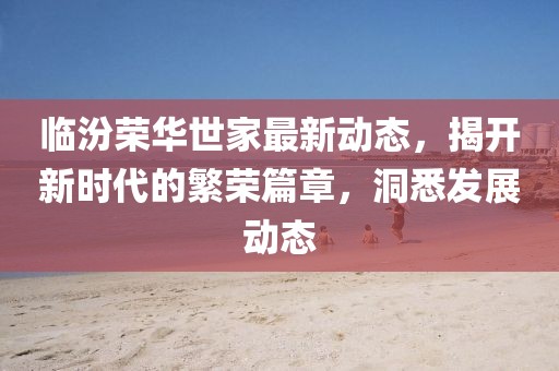 臨汾榮華世家最新動態(tài)，揭開新時代的繁榮篇章，洞悉發(fā)展動態(tài)