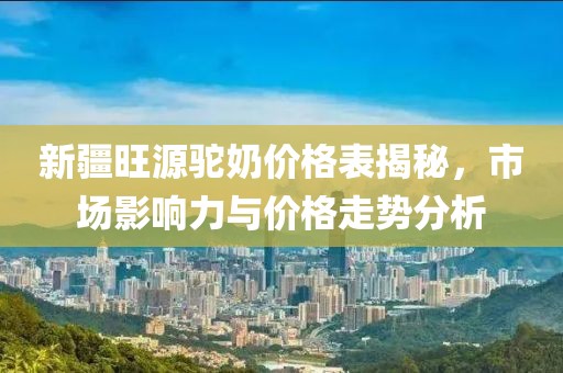 新疆旺源駝奶價(jià)格表揭秘，市場(chǎng)影響力與價(jià)格走勢(shì)分析