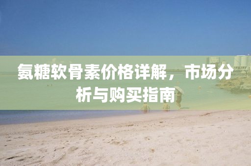 氨糖軟骨素價格詳解，市場分析與購買指南