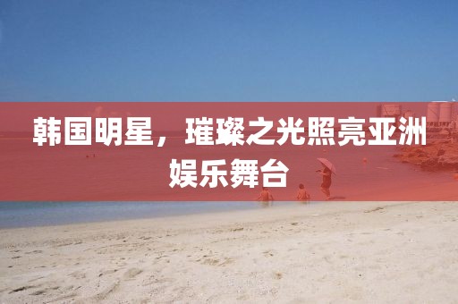韓國(guó)明星，璀璨之光照亮亞洲娛樂(lè)舞臺(tái)