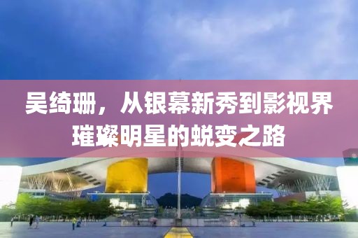 吳綺珊，從銀幕新秀到影視界璀璨明星的蛻變之路