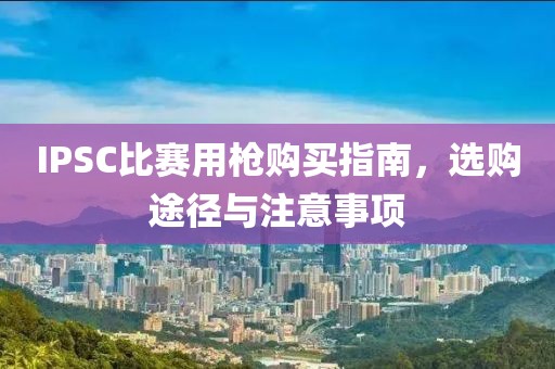 IPSC比賽用槍購(gòu)買(mǎi)指南，選購(gòu)?fù)緩脚c注意事項(xiàng)