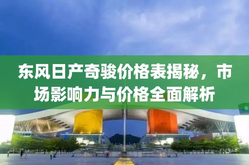 東風日產(chǎn)奇駿價格表揭秘，市場影響力與價格全面解析
