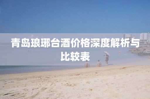 青島瑯琊臺酒價格深度解析與比較表