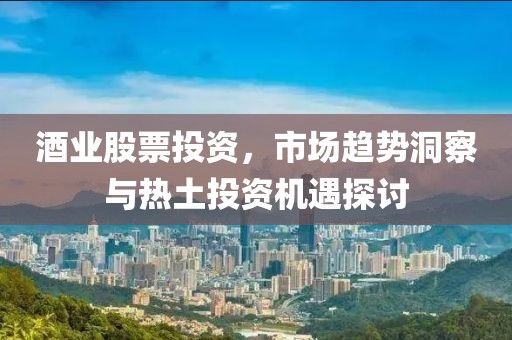 酒業(yè)股票投資，市場(chǎng)趨勢(shì)洞察與熱土投資機(jī)遇探討