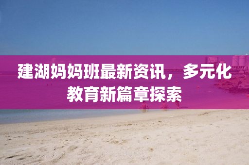 建湖媽媽班最新資訊，多元化教育新篇章探索