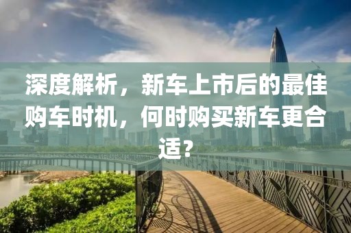 深度解析，新車(chē)上市后的最佳購(gòu)車(chē)時(shí)機(jī)，何時(shí)購(gòu)買(mǎi)新車(chē)更合適？