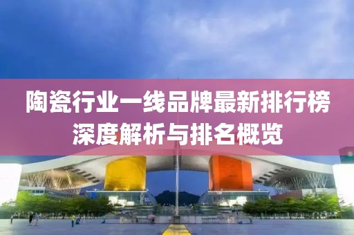 陶瓷行業(yè)一線品牌最新排行榜深度解析與排名概覽