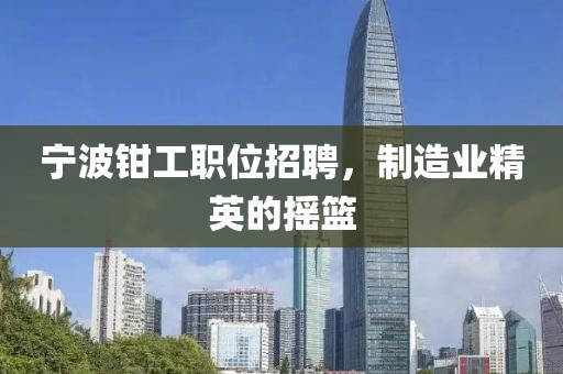 寧波鉗工職位招聘，制造業(yè)精英的搖籃