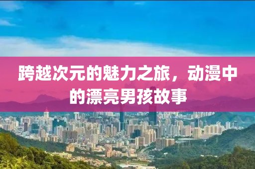 跨越次元的魅力之旅，動漫中的漂亮男孩故事