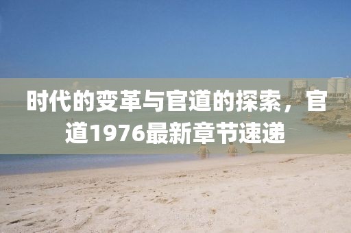 時(shí)代的變革與官道的探索，官道1976最新章節(jié)速遞