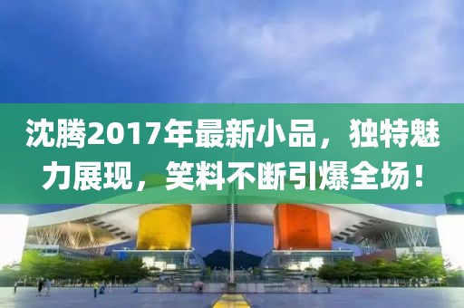 沈騰2017年最新小品，獨(dú)特魅力展現(xiàn)，笑料不斷引爆全場(chǎng)！